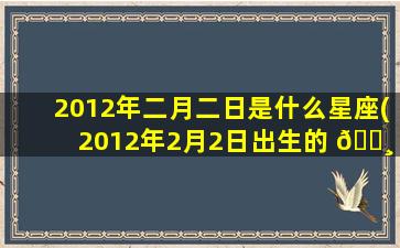 2012年二月二日是什么星座(2012年2月2日出生的 🌸 人是什么 🌷 星座)